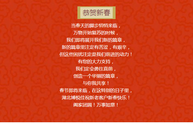 當(dāng)春天的腳步悄悄來臨， 萬物開始復(fù)蘇的時候， 我們即將展開我們新的篇章， 新的篇章里注定有苦澀，有艱辛， 但這些困擾注定是我們前進(jìn)的動力！ 有您的大力支持， 我們定會勇往直前， 創(chuàng)造一個華麗的篇章， 與你我共享！ 春節(jié)即將來臨，在這特別的日子里， 湖北博悅佳祝新老客戶新春快樂！ 闔家團(tuán)圓！萬事如意！